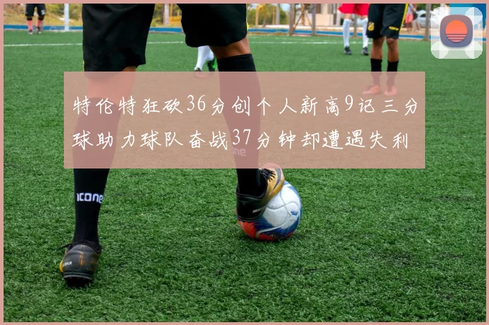 特伦特狂砍36分创个人新高9记三分球助力球队奋战37分钟却遭遇失利