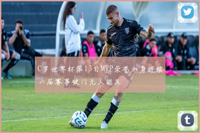 C罗世界杯第13日MVP荣誉加身连续六届赛事破门无人能及