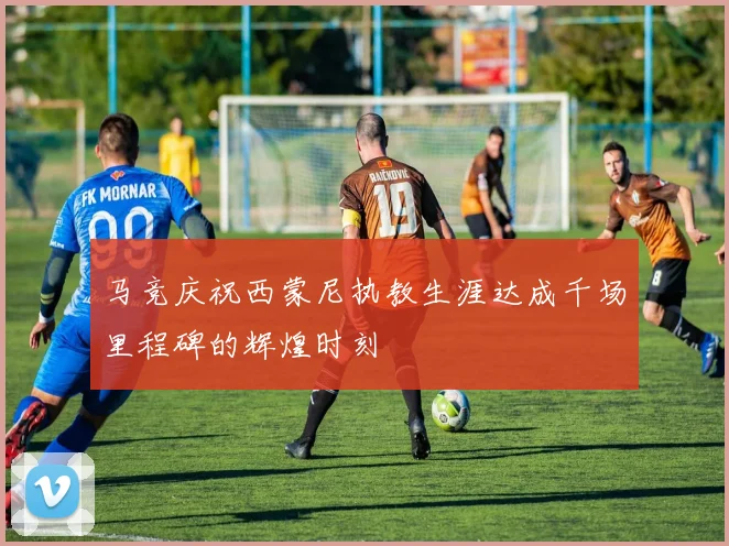 马竞庆祝西蒙尼执教生涯达成千场里程碑的辉煌时刻