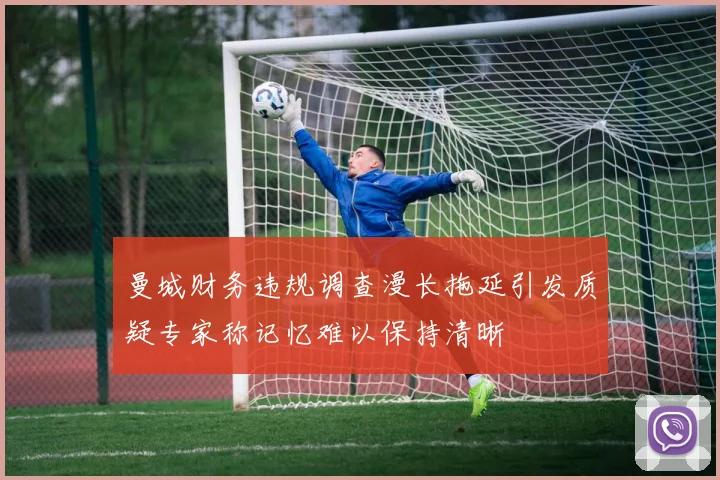 曼城财务违规调查漫长拖延引发质疑专家称记忆难以保持清晰