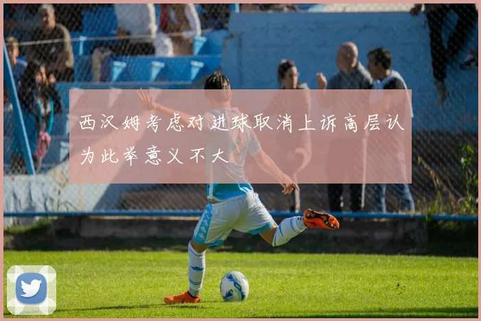 西汉姆考虑对进球取消上诉高层认为此举意义不大
