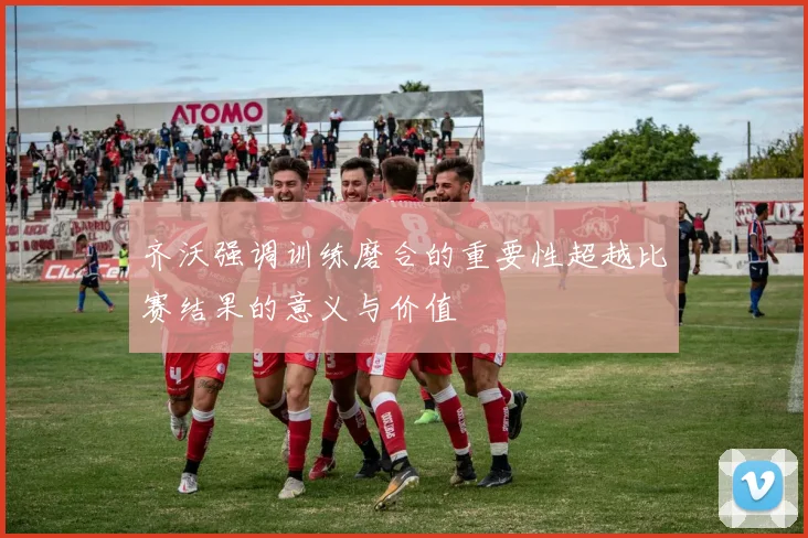齐沃强调训练磨合的重要性超越比赛结果的意义与价值