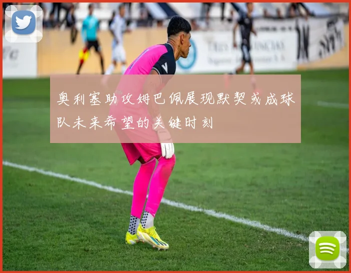 奥利塞助攻姆巴佩展现默契或成球队未来希望的关键时刻