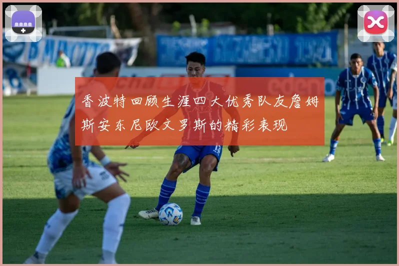 香波特回顾生涯四大优秀队友詹姆斯安东尼欧文罗斯的精彩表现