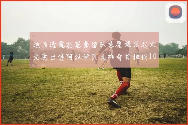 迪马透露孔塞桑留队意愿强烈尤文无意出售阿拉伊贝戈维奇将担任10号位