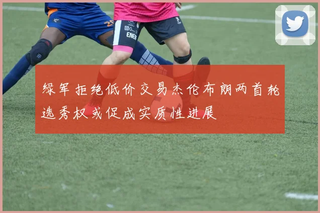 绿军拒绝低价交易杰伦布朗两首轮选秀权或促成实质性进展