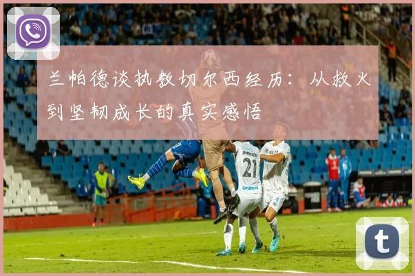兰帕德谈执教切尔西经历：从救火到坚韧成长的真实感悟
