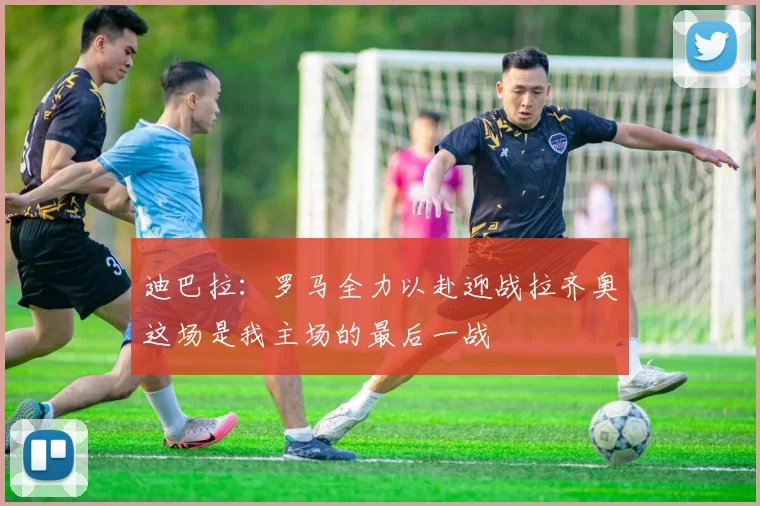 迪巴拉：罗马全力以赴迎战拉齐奥这场是我主场的最后一战