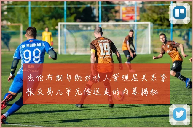 杰伦布朗与凯尔特人管理层关系紧张交易几乎无偿送走的内幕揭秘