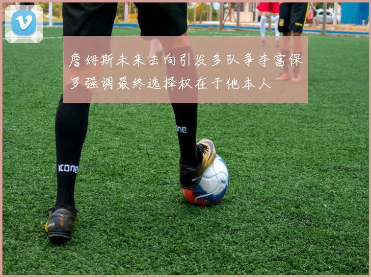 詹姆斯未来去向引发多队争夺富保罗强调最终选择权在于他本人