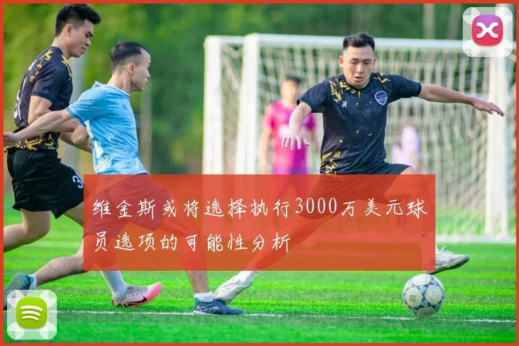 维金斯或将选择执行3000万美元球员选项的可能性分析