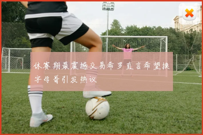 休赛期最震撼交易希罗直言希望换字母哥引发热议
