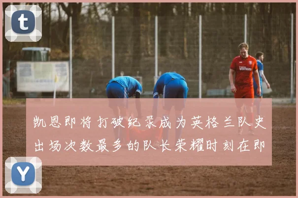 凯恩即将打破纪录成为英格兰队史出场次数最多的队长荣耀时刻在即