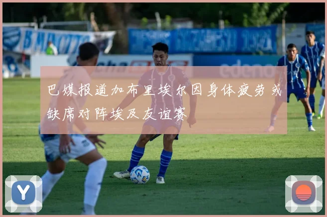 巴媒报道加布里埃尔因身体疲劳或缺席对阵埃及友谊赛